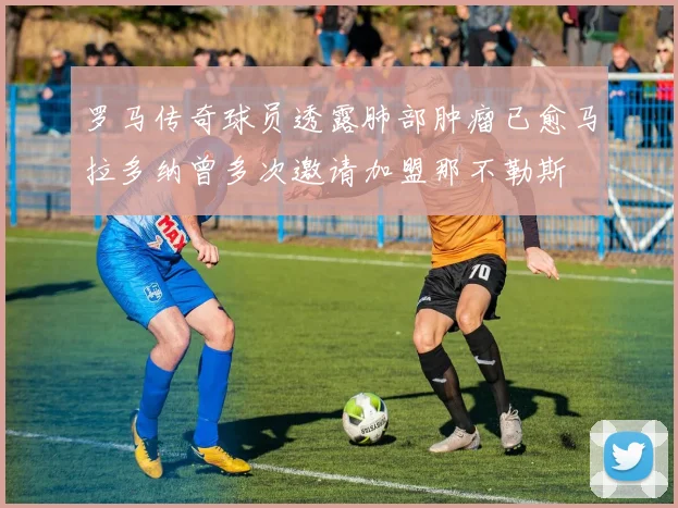 罗马传奇球员透露肺部肿瘤已愈马拉多纳曾多次邀请加盟那不勒斯