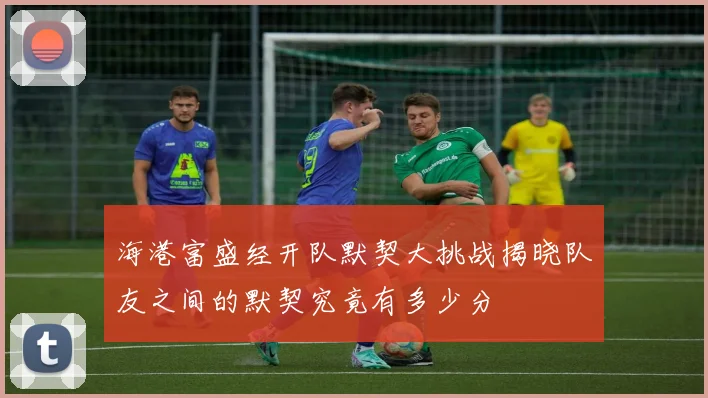 海港富盛经开队默契大挑战揭晓队友之间的默契究竟有多少分