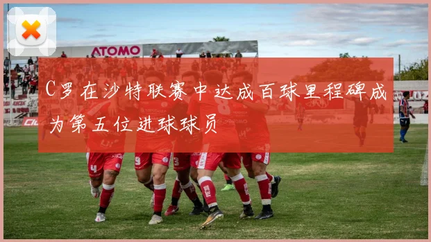 C罗在沙特联赛中达成百球里程碑成为第五位进球球员