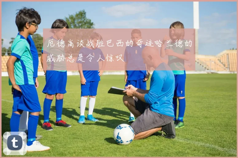 厄德高谈战胜巴西的奇迹哈兰德的威胁总是令人惊叹