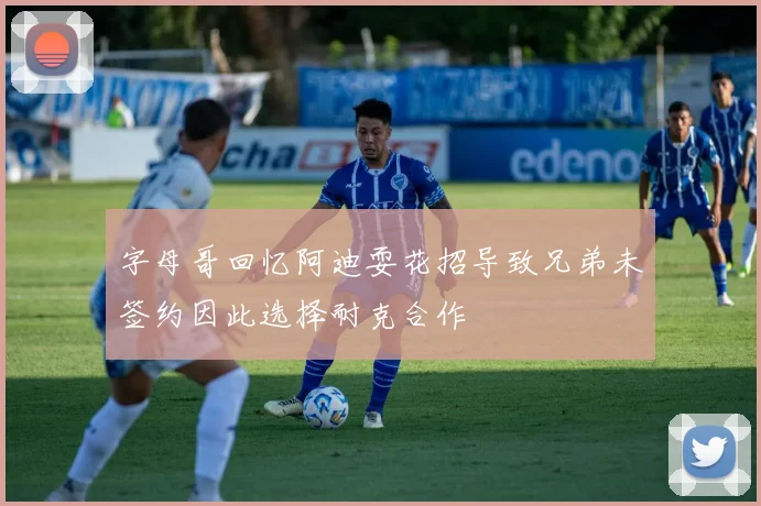 字母哥回忆阿迪耍花招导致兄弟未签约因此选择耐克合作