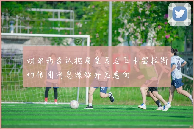 切尔西否认挖角皇马后卫卡雷拉斯的传闻消息源称并无意向