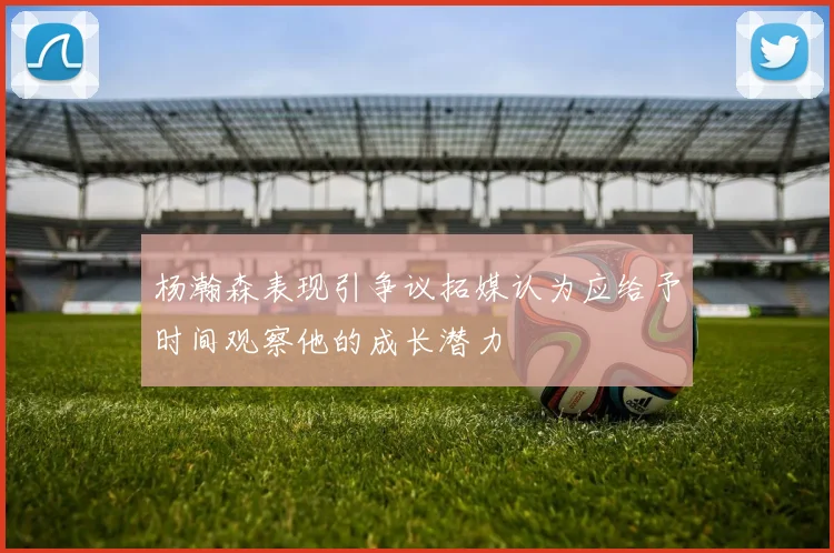 杨瀚森表现引争议拓媒认为应给予时间观察他的成长潜力
