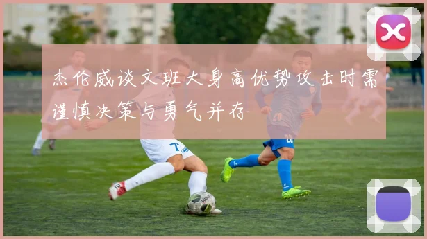 杰伦威谈文班大身高优势攻击时需谨慎决策与勇气并存