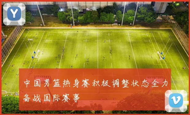中国男篮热身赛积极调整状态全力备战国际赛事