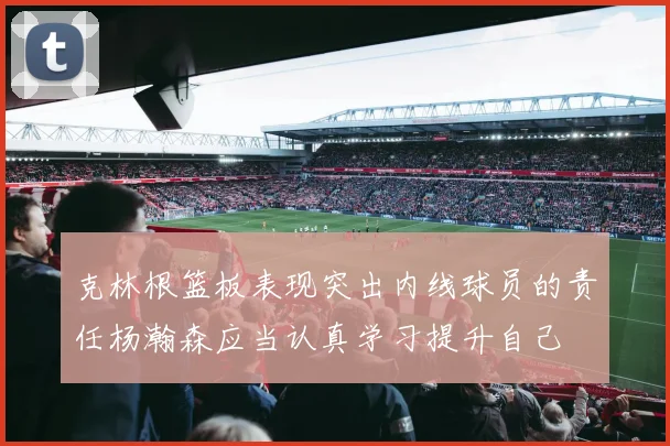 克林根篮板表现突出内线球员的责任杨瀚森应当认真学习提升自己