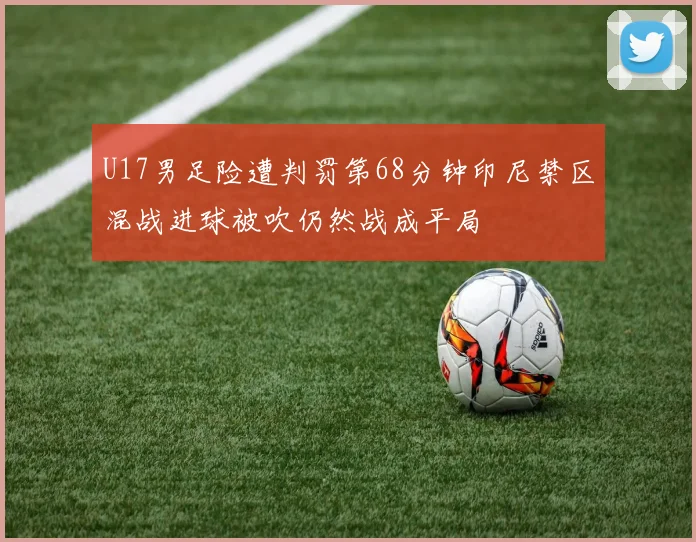 U17男足险遭判罚第68分钟印尼禁区混战进球被吹仍然战成平局