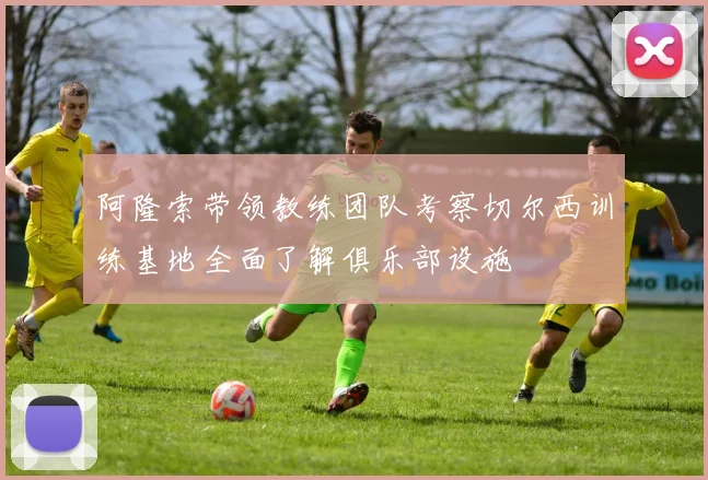 阿隆索带领教练团队考察切尔西训练基地全面了解俱乐部设施