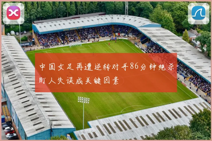 中国女足再遭逆转对手86分钟绝杀盯人失误成关键因素
