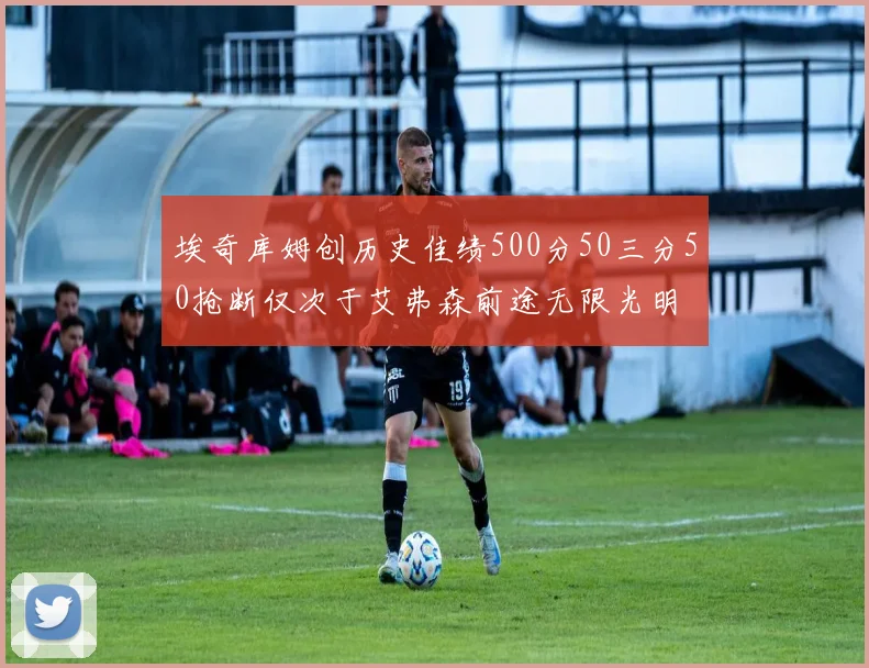 埃奇库姆创历史佳绩500分50三分50抢断仅次于艾弗森前途无限光明