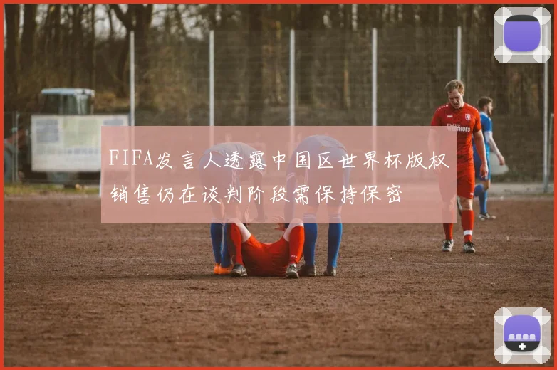 FIFA发言人透露中国区世界杯版权销售仍在谈判阶段需保持保密